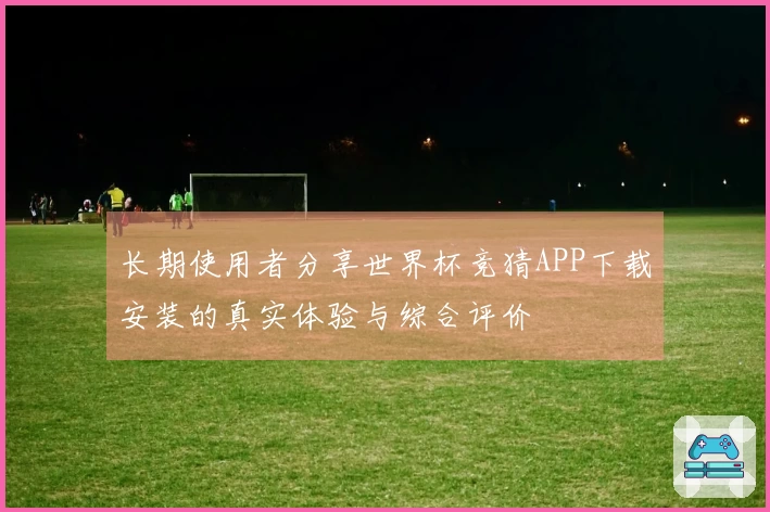 长期使用者分享世界杯竞猜APP下载安装的真实体验与综合评价